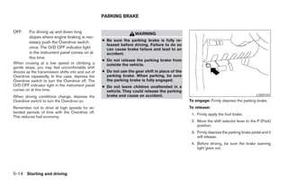 PARKING BRAKE


OFF:     For driving up and down long                                WARNING
         slopes where engine braking is nec-
         essary push the Overdrive switch           ● Be sure the parking brake is fully re-
                                                      leased before driving. Failure to do so
         once. The O/D OFF indicator light            can cause brake failure and lead to an
         in the instrument panel comes on at          accident.
         this time.
                                                    ● Do not release the parking brake from
When cruising at a low speed or climbing a            outside the vehicle.
gentle slope, you may feel uncomfortable shift
shocks as the transmission shifts into and out of   ● Do not use the gear shift in place of the
Overdrive repeatedly. In this case, depress the       parking brake. When parking, be sure
Overdrive switch to turn the Overdrive off. The       the parking brake is fully engaged.
O/D OFF indicator light in the instrument panel     ● Do not leave children unattended in a
comes on at this time.                                vehicle. They could release the parking
When driving conditions change, depress the           brake and cause an accident.                                                        LSD0143
Overdrive switch to turn the Overdrive on.                                                        To engage: Firmly depress the parking brake.
Remember not to drive at high speeds for ex-                                                      To release:
tended periods of time with the Overdrive off.
                                                                                                   1. Firmly apply the foot brake.
This reduces fuel economy.
                                                                                                   2. Move the shift selector lever to the P (Park)
                                                                                                      position.
                                                                                                   3. Firmly depress the parking brake pedal and it
                                                                                                      will release.
                                                                                                   4. Before driving, be sure the brake warning
                                                                                                      light goes out.




5-14 Starting and driving




                                                                              ੬ REVIEW COPY—2006 Pathfinder (pat)
                                                                              Owners Manual—USA_English (nna)
                                                                              07/29/05—cathy ੭
 