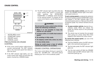 CRUISE CONTROL


                                                    ● The SET indicator light may blink when the      To turn on the cruise control, push the main
                                                      cruise control main switch is turned ON         switch. The CRUISE indicator light in the instru-
                                                      while    pushing       the     ACCEL/RES,       ment panel comes on.
                                                      COAST/SET, or CANCEL switch (located            To set cruising speed, accelerate the vehicle to
                                                      on the steering wheel). To properly set the     the desired speed, push the COAST/SET switch
                                                      cruise control system, use the following pro-   and release it. The SET indicator light in the
                                                      cedures.                                        instrument panel comes on. Take your foot off the
                                                                                                      accelerator pedal. Your vehicle maintains the set
                                                                      WARNING                         speed.
                                                   Do not use the cruise control when driving          ● To pass another vehicle, depress the ac-
                                                   under the following conditions:                       celerator pedal. When you release the
                                                   ● When it is not possible to keep the                 pedal, the vehicle returns to the previously
                                                     vehicle at a set speed.                             set speed.
                                      WSD0153
                                                   ● In heavy traffic or in traffic that varies in     ● The vehicle may not maintain the set speed
1.   ACCEL/RES switch                                speed.                                              when going up or down steep hills. If this
2.   COAST/SET switch                                                                                    happens, drive without the cruise control.
                                                   ● On winding or hilly roads.
3.   ON/OFF switch                                                                                    To cancel the preset speed, use one of the
4.   CANCEL switch                                 ● On slippery roads (rain, snow, ice, etc.).       following three methods.
PRECAUTIONS ON CRUISE                              ● In very windy areas.                              ● Push the CANCEL button; the SET indicator
CONTROL                                            Doing so could cause a loss of vehicle                light in the instrument panel goes out.
                                                   control and result in an accident.                  ● Tap the brake pedal; the SET indicator light
 ● If the cruise control system malfunctions, it
   cancels automatically. The SET indicator                                                              goes out.
                                                   CRUISE CONTROL OPERATIONS
   light in the instrument panel then blinks to                                                        ● Turn the main switch off. Both the CRUISE
   warn the driver.                                The cruise control allows driving at a speed be-      indicator light and SET indicator light in the
                                                   tween 25 - 89 MPH (40 - 144 km/h) without             instrument panel go out.
 ● If the SET indicator light blinks, turn the     keeping your foot on the accelerator pedal.
   cruise control main switch off and have the
   system checked by a NISSAN dealer.

                                                                                                                      Starting and driving 5-15




                                                                               ੬ REVIEW COPY—2006 Pathfinder (pat)
                                                                               Owners Manual—USA_English (nna)
                                                                               07/29/05—cathy ੭
 