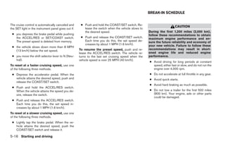 BREAK-IN SCHEDULE


The cruise control is automatically canceled and      ● Push and hold the COAST/SET switch. Re-
                                                                                                                         CAUTION
the SET light in the instrument panel goes out if:      lease the switch when the vehicle slows to
                                                        the desired speed.                           During the first 1,200 miles (2,000 km),
 ● you depress the brake pedal while pushing                                                         follow these recommendations to obtain
   the ACCEL/RES or SET/COAST switch.                 ● Push and release the COAST/SET switch.       maximum engine performance and en-
   The preset speed is deleted from memory.             Each time you do this, the set speed de-     sure the future reliability and economy of
                                                        creases by about 1 MPH (1.6 km/h).           your new vehicle. Failure to follow these
 ● the vehicle slows down more than 8 MPH
   (13 km/h) below the set speed.                    To resume the preset speed, push and re-        recommendations may result in short-
                                                     lease the ACCEL/RES switch. The vehicle re-     ened engine life and reduced engine
 ● you move the shift selector lever to N (Neu-      turns to the last set cruising speed when the   performance.
   tral).                                            vehicle speed is over 25 MPH (40 km/h).
                                                                                                     ● Avoid driving for long periods at constant
To reset at a faster cruising speed, use one                                                           speed, either fast or slow, and do not run the
of the following three methods.                                                                        engine over 4,000 rpm.
 ● Depress the accelerator pedal. When the                                                           ● Do not accelerate at full throttle in any gear.
   vehicle attains the desired speed, push and                                                       ● Avoid quick starts.
   release the COAST/SET switch.
                                                                                                     ● Avoid hard braking as much as possible.
 ● Push and hold the ACCEL/RES switch.
   When the vehicle attains the speed you de-                                                        ● Do not tow a trailer for the first 500 miles
   sire, release the switch.                                                                           (800 km). Your engine, axle or other parts
                                                                                                       could be damaged.
 ● Push and release the ACCEL/RES switch.
   Each time you do this, the set speed in-
   creases by about 1 MPH (1.6 km/h).
To reset at a slower cruising speed, use one
of the following three methods.
 ● Lightly tap the brake pedal. When the ve-
   hicle attains the desired speed, push the
   COAST/SET switch and release it.

5-16 Starting and driving




                                                                                ੬ REVIEW COPY—2006 Pathfinder (pat)
                                                                                Owners Manual—USA_English (nna)
                                                                                07/29/05—cathy ੭
 