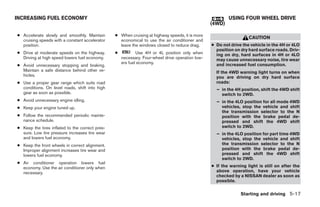 INCREASING FUEL ECONOMY                                                                                   USING FOUR WHEEL DRIVE
                                                                                                  (4WD)

● Accelerate slowly and smoothly. Maintain       ● When cruising at highway speeds, it is more
                                                                                                                    CAUTION
  cruising speeds with a constant accelerator      economical to use the air conditioner and
  position.                                        leave the windows closed to reduce drag.       ● Do not drive the vehicle in the 4H or 4LO
                                                                                                    position on dry hard surface roads. Driv-
● Drive at moderate speeds on the highway.       ●           Use 4H or 4L position only when        ing on dry, hard surfaces in 4H or 4LO
  Driving at high speed lowers fuel economy.         necessary. Four-wheel drive operation low-     may cause unnecessary noise, tire wear
                                                     ers fuel economy.                              and increased fuel consumption.
● Avoid unnecessary stopping and braking.
  Maintain a safe distance behind other ve-                                                         If the 4WD warning light turns on when
  hicles.                                                                                           you are driving on dry hard surface
● Use a proper gear range which suits road                                                          roads:
  conditions. On level roads, shift into high                                                       – in the 4H position, shift the 4WD shift
  gear as soon as possible.                                                                           switch to 2WD.
● Avoid unnecessary engine idling.                                                                  – in the 4LO position for all mode 4WD
● Keep your engine tuned up.                                                                          vehicles, stop the vehicle and shift
                                                                                                      the transmission selector to the N
● Follow the recommended periodic mainte-                                                             position with the brake pedal de-
  nance schedule.                                                                                     pressed and shift the 4WD shift
● Keep the tires inflated to the correct pres-                                                        switch to 2WD.
  sure. Low tire pressure increases tire wear                                                       – in the 4LO position for part time 4WD
  and lowers fuel economy.                                                                            vehicles, stop the vehicle and shift
● Keep the front wheels in correct alignment.                                                         the transmission selector to the N
  Improper alignment increases tire wear and                                                          position with the brake pedal de-
  lowers fuel economy.                                                                                pressed and shift the 4WD shift
                                                                                                      switch to 2WD.
● Air conditioner operation lowers fuel
  economy. Use the air conditioner only when                                                      ● If the warning light is still on after the
  necessary.                                                                                        above operation, have your vehicle
                                                                                                    checked by a NISSAN dealer as soon as
                                                                                                    possible.

                                                                                                                Starting and driving 5-17




                                                                            ੬ REVIEW COPY—2006 Pathfinder (pat)
                                                                            Owners Manual—USA_English (nna)
                                                                            07/29/05—cathy ੭
 