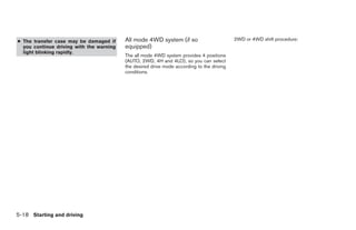 ● The transfer case may be damaged if     All mode 4WD system (if so                        2WD or 4WD shift procedure:
  you continue driving with the warning   equipped)
  light blinking rapidly.
                                          The all mode 4WD system provides 4 positions
                                          (AUTO, 2WD, 4H and 4LO), so you can select
                                          the desired drive mode according to the driving
                                          conditions.




5-18 Starting and driving




                                                                      ੬ REVIEW COPY—2006 Pathfinder (pat)
                                                                      Owners Manual—USA_English (nna)
                                                                      08/01/05—cathy ੭
 