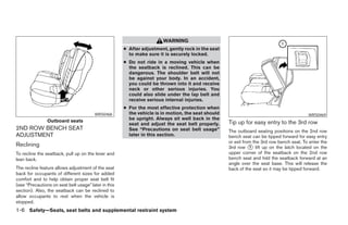WARNING
                                                      ● After adjustment, gently rock in the seat
                                                        to make sure it is securely locked.
                                                      ● Do not ride in a moving vehicle when
                                                        the seatback is reclined. This can be
                                                        dangerous. The shoulder belt will not
                                                        be against your body. In an accident,
                                                        you could be thrown into it and receive
                                                        neck or other serious injuries. You
                                                        could also slide under the lap belt and
                                                        receive serious internal injuries.
                                                      ● For the most effective protection when
                                        WRS0468         the vehicle is in motion, the seat should                                          WRS0469
                Outboard seats                          be upright. Always sit well back in the
                                                        seat and adjust the seat belt properly.     Tip up for easy entry to the 3rd row
2ND ROW BENCH SEAT                                      See “Precautions on seat belt usage”        The outboard seating positions on the 2nd row
ADJUSTMENT                                              later in this section.                      bench seat can be tipped forward for easy entry
                                                                                                    or exit from the 3rd row bench seat. To enter the
Reclining                                                                                           3rd row ᭺ lift up on the latch located on the
                                                                                                               1
To recline the seatback, pull up on the lever and                                                   upper corner of the seatback on the 2nd row
lean back.                                                                                          bench seat and fold the seatback forward at an
                                                                                                    angle over the seat base. This will release the
The recline feature allows adjustment of the seat                                                   back of the seat so it may be tipped forward.
back for occupants of different sizes for added
comfort and to help obtain proper seat belt fit
(see “Precautions on seat belt usage” later in this
section). Also, the seatback can be reclined to
allow occupants to rest when the vehicle is
stopped.
1-6 Safety—Seats, seat belts and supplemental restraint system




                                                                                ੬ REVIEW COPY—2006 Pathfinder (pat)
                                                                                Owners Manual—USA_English (nna)
                                                                                07/29/05—cathy ੭
 