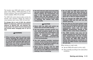 The transfer case 4WD shift switch is used to        ● The 4LO indicator light must stop blink-    ● Do not shift the 4WD shift switch (be-
select either 2WD or 4WD depending on the              ing and remain illuminated or turn off        tween 2WD and 4H) while driving on
driving conditions. There are three types of drive     before shifting the transmission into         steep downhill grades. Use the engine
modes available, 2WD, 4H and 4LO.                      gear. If the transmission selector is         brake and low automatic transmission
The 4WD shift switch electronically controls the       shifted from the (N) position to any          gears (D1 or D2) for engine braking.
transfer case operation. Rotate the switch to          other gear when the 4LO indicator light
                                                                                                   ● Do not operate the 4WD shift switch
                                                       is blinking, the vehicle may move
move between each mode, 2WD, 4H and 4LO.                                                             (between 2WD and 4H) with the rear
                                                       unexpectedly.
                                                                                                     wheels spinning.
To change into or out of 4LO, the vehicle
MUST be stationary, shift the transmission                             CAUTION                     ● Do not drive on dry hard surface roads
selector to Neutral (N), and depress the                                                             in the 4H or 4LO position. Driving on dry
                                                     ● Never shift the 4WD shift switch be-          hard surfaces in 4H or 4LO may cause
brake pedal. The switch must be depressed
                                                       tween 4LO and 4H while driving.               unnecessary noise and tire wear.
and turned when changing into or out of
4LO.                                                 ● The 4H position provides greater trac-        NISSAN recommends driving in the
                                                       tion. Avoid excessive speed, as it will       2WD position under these conditions.
                    WARNING                            cause increased fuel consumption and        ● The 4WD transfer case may not be
                                                       higher oil temperatures, and could            shifted between 4H and 4LO at low am-
                                                       damage      drivetrain   components.          bient temperatures and the transfer
● When parking, apply the parking brake                Speeds over 62.5 MPH (100 km/h) in 4H         4LO position indicator light may blink
  before stopping the engine and make                  is not recommended.                           even when the 4WD shift switch is
  sure that the 4WD shift indicator light is         ● The 4LO position provides maximum             shifted. After driving for a while you can
  on and the ATP warning light goes off.               traction. Avoid raising vehicle speed ex-     change the 4WD transfer case between
  Otherwise, the vehicle could unexpect-               cessively, as the maximum speed is ap-        4H and 4LO.
  edly move even if the automatic trans-               proximately 31 MPH (50 km/h).
  mission is in the P position.                                                                    When driving on rough roads,
                                                     ● When driving straight, shift the 4WD         ● Set the 4WD shift switch to 4H or 4LO.
                                                       shift switch to the 2WD or 4H position.
                                                       Do not move the 4WD shift switch when        ● Drive carefully according to the road surface
                                                       making a turn or reversing.                    conditions.


                                                                                                                  Starting and driving 5-23




                                                                               ੬ REVIEW COPY—2006 Pathfinder (pat)
                                                                               Owners Manual—USA_English (nna)
                                                                               08/01/05—cathy ੭
 