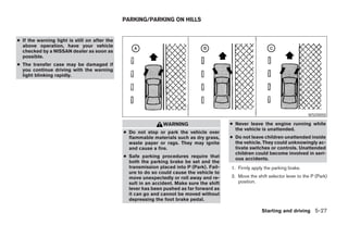 PARKING/PARKING ON HILLS


● If the warning light is still on after the
  above operation, have your vehicle
  checked by a NISSAN dealer as soon as
  possible.
● The transfer case may be damaged if
  you continue driving with the warning
  light blinking rapidly.




                                                                                                                                  WSD0050

                                                                WARNING                     ● Never leave the engine running while
                                                                                              the vehicle is unattended.
                                               ● Do not stop or park the vehicle over
                                                 flammable materials such as dry grass,     ● Do not leave children unattended inside
                                                 waste paper or rags. They may ignite         the vehicle. They could unknowingly ac-
                                                 and cause a fire.                            tivate switches or controls. Unattended
                                                                                              children could become involved in seri-
                                               ● Safe parking procedures require that         ous accidents.
                                                 both the parking brake be set and the
                                                 transmission placed into P (Park). Fail-   1. Firmly apply the parking brake.
                                                 ure to do so could cause the vehicle to
                                                 move unexpectedly or roll away and re-     2. Move the shift selector lever to the P (Park)
                                                 sult in an accident. Make sure the shift      position.
                                                 lever has been pushed as far forward as
                                                 it can go and cannot be moved without
                                                 depressing the foot brake pedal.

                                                                                                           Starting and driving 5-27




                                                                        ੬ REVIEW COPY—2006 Pathfinder (pat)
                                                                        Owners Manual—USA_English (nna)
                                                                        08/01/05—cathy ੭
 