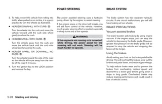 POWER STEERING                                       BRAKE SYSTEM


 3. To help prevent the vehicle from rolling into     The power assisted steering uses a hydraulic         The brake system has two separate hydraulic
    traffic when parked on an incline, it is a good   pump, driven by the engine, to assist steering.      circuits. If one circuit malfunctions, you will still
    practice to turn the wheels as illustrated.                                                            have braking at two wheels.
                                                      If the engine stops or the drive belt breaks, you
 ● HEADED DOWNHILL WITH CURB: ᭺
                              A                       will still have control of the vehicle. However,     BRAKE PRECAUTIONS
                                                      much greater steering effort is needed, especially
    Turn the wheels into the curb and move the
    vehicle forward until the curb side wheel
                                                      in sharp turns and at low speeds.                    Vacuum assisted brakes
    gently touches the curb.                                                                               The brake booster aids braking by using engine
                                                                          WARNING
 ● HEADED UPHILL WITH CURB: ᭺
                            B                                                                              vacuum. If the engine stops, you can stop the
                                                      If the engine is not running or is turned off        vehicle by depressing the brake pedal. However,
    Turn the wheels away from the curb and            while driving, the power assist for the              greater foot pressure on the brake pedal will be
    move the vehicle back until the curb side         steering will not work. Steering will be             required to stop the vehicle and stopping dis-
    wheel gently touches the curb.                    much harder to operate.                              tance will be longer.
 ● HEADED UPHILL OR DOWNHILL, NO
   CURB: ᭺
         C                                                                                                 Using the brakes
    Turn the wheels toward the side of the road                                                            Avoid resting your foot on the brake pedal while
    so the vehicle will move away from the cen-                                                            driving. This will overheat the brakes, wear out the
    ter of the road if it moves.                                                                           brakes and pads faster, and reduce gas mileage.
 4. Turn the ignition key to the LOCK position                                                             To help reduce brake wear and to prevent the
    and remove the key.                                                                                    brakes from overheating, reduce speed and
                                                                                                           downshift to a lower gear before going down a
                                                                                                           slope or long grade. Overheated brakes may
                                                                                                           reduce braking performance and could result in
                                                                                                           loss of vehicle control.




5-28 Starting and driving




                                                                                    ੬ REVIEW COPY—2006 Pathfinder (pat)
                                                                                    Owners Manual—USA_English (nna)
                                                                                    08/01/05—cathy ੭
 