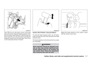 LRS0331                                             WRS0470                                            WRS0134
Then ᭺ lift up on the lower corner of the seat
       2                                            HEAD RESTRAINT ADJUSTMENT                            Adjust the head restraint so the center is level
base and tip the outboard seating position of the                                                        with the center of your ears.
2nd row bench seat forward. To exit the 3rd row     To raise the head restraint, pull it up. To lower,
bench seat lift up on the same latch and fold the   push and hold the lock knob and push the head
seatback forward onto the seat base. Then lift up   restraint down.
on the seat base and tip it forward.                The head restraints on the 2nd and 3rd row seats
                                                    are removable.

                                                                        WARNING
                                                    Head restraints should be adjusted prop-
                                                    erly as they may provide significant pro-
                                                    tection against injury in an accident. Do
                                                    not remove them. Check the adjustment
                                                    after someone else uses the seat.


                                                                          Safety—Seats, seat belts and supplemental restraint system 1-7




                                                                                  ੬ REVIEW COPY—2006 Pathfinder (pat)
                                                                                  Owners Manual—USA_English (nna)
                                                                                  07/29/05—cathy ੭
 