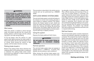 This procedure is described in the vehicle service   ing abruptly or when braking on a slippery road.
                     WARNING
                                                      manual and can be performed by a NISSAN              Thus, difficult steering and swerving of the ve-
● While driving on a slippery surface, be             dealer.                                              hicle due to locked wheels is minimized. The
  careful when braking, accelerating or                                                                    system detects the wheel rotation rate and elec-
  downshifting. Abrupt braking or accel-              ANTI-LOCK BRAKE SYSTEM (ABS)                         tronically controls the pressure applied to each
  erating could cause the wheels to skid                                                                   brake. Slight vibration on the brake pedal accom-
                                                      The anti-lock brake system controls the brakes so
  and result in an accident.                                                                               panied by noise usually occurs while the ABS
                                                      the wheels do not lock when braking abruptly or
● If the engine is not running or is turned           when braking on slippery surfaces. The system        system is operating. Such vibration and noise
  off while driving, the power assist for             detects the rotation speed at each wheel and         encountered during abrupt braking is not a prob-
  the brakes will not work. Braking will be           varies the brake fluid pressure to prevent each      lem, but indicates that the system is functioning
  harder.                                             wheel from locking and sliding. By preventing        properly. However, the pulsation may indicate
                                                      wheel lockup, the system helps the driver main-      that road conditions are hazardous and extra care
Wet brakes                                            tain steering control and helps to minimize swerv-   is required while driving.
When the vehicle is washed or driven through          ing and spinning on slippery surfaces.
                                                                                                           Self-test feature
water, the brakes may get wet. As a result, your      Using the system
braking distance will be longer and the vehicle                                                            The anti-lock brake system consists of electronic
may pull to one side during braking.                  Depress the brake pedal and hold it down.            sensors and hydraulic solenoids controlled by a
                                                                                                           computer. The computer has a built-in diagnostic
To dry the brakes, drive the vehicle at a safe                            WARNING                          feature that tests the system each time you start
speed while lightly pressing the brake pedal to
                                                      Do not pump the brake pedal. Doing so                the engine and move the vehicle at a low speed in
heat up the brakes. Do this until the brakes return
                                                      may result in increased stopping                     forward or reverse. When the self-test occurs,
to normal. Avoid driving the vehicle at high
                                                      distances.                                           you may hear a “clunk” noise and/or feel a pulsa-
speeds until the brakes function correctly.
                                                                                                           tion in the brake pedal. This is normal and is not
Parking brake break-in                                Normal operation                                     an indication of any malfunction. If the computer
                                                      The anti-lock brake system does not operate at       senses any malfunction, it switches the anti-lock
Break-in the parking brake shoes whenever the                                                              brake system off and turns on the ABS brake
stopping effect of the parking brake is weakened      speeds below 3 - 6 MPH (5 - 10 km/h). (The
                                                      speeds vary according to road conditions.)           warning light on the instrument panel. The brake
or whenever the parking brake shoes and/or                                                                 system then operates normally, but without anti-
drum/rotors are replaced, in order to assure the      When driving, the anti-lock brake system con-        lock assistance.
best brake performance.                               trols the wheels so they will not lock when brak-
                                                                                                                           Starting and driving 5-29




                                                                                    ੬ REVIEW COPY—2006 Pathfinder (pat)
                                                                                    Owners Manual—USA_English (nna)
                                                                                    08/01/05—cathy ੭
 