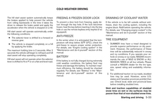 COLD WEATHER DRIVING


The hill start assist system automatically keeps          FREEING A FROZEN DOOR LOCK                              DRAINING OF COOLANT WATER
the brakes applied to help prevent the vehicle
from rolling backwards in the time it takes the           To prevent a door lock from freezing, apply de-         If the vehicle is to be left outside without anti-
driver to release the brake pedal and apply the           icer through the key hole. If the lock becomes          freeze, drain the cooling system, including the
accelerator when the vehicle is stopped on a hill.        frozen, heat the key before inserting it into the key   engine block. Refill before operating the vehicle.
                                                          hole or use the remote keyless entry keyfob (if so      For details, see “Changing engine coolant” in the
Hill start assist will operate automatically under        equipped).                                              “Maintenance and do-it-yourself” section of this
the following conditions:
                                                          ANTI-FREEZE                                             manual.
 ● The selector lever is shifted to a forward or
   reverse gear.                                          In the winter when it is anticipated that the tem-      TIRE EQUIPMENT
                                                          perature will drop below 32°F (0°C), check the           1. SUMMER tires have a tread designed to
 ● The vehicle is stopped completely on a hill            anti-freeze to assure proper winter protection.
   by applying the brake.                                                                                             provide superior performance on dry pave-
                                                          For details, see “Engine cooling system” in the
                                                                                                                      ment. However, the performance of these
The maximum holding time is 2 seconds. After 2            “Maintenance and do-it-yourself” section of this
                                                          manual.                                                     tires will be substantially reduced in snowy
seconds the vehicle will begin to roll back and hill
                                                                                                                      and icy conditions. If you operate your ve-
start assist will stop operating completely.
                                                          BATTERY                                                     hicle on snowy or icy roads, NISSAN recom-
Hill start assist will not operate when the selector                                                                  mends the use of MUD & SNOW or ALL
lever is shifted to N or P or on a flat and level road.   If the battery is not fully charged during extremely
                                                                                                                      SEASON TIRES on all four wheels. Please
                                                          cold weather conditions, the battery fluid may
                                                          freeze and damage the battery. To maintain maxi-            consult a NISSAN dealer for the tire type,
                                                          mum efficiency, the battery should be checked               size, speed rating and availability informa-
                                                          regularly. For details, see “Battery” in the “Main-         tion.
                                                          tenance and do-it-yourself” section of this              2. For additional traction on icy roads, studded
                                                          manual.                                                     tires may be used. However, some U.S.
                                                                                                                      states and Canadian provinces prohibit their
                                                                                                                      use. Check local, state and provincial laws
                                                                                                                      before installing studded tires.
                                                                                                                  Skid and traction capabilities of studded
                                                                                                                  snow tires on wet or dry surfaces may be
                                                                                                                  poorer than that of non-studded snow tires.
                                                                                                                                  Starting and driving 5-33




                                                                                         ੬ REVIEW COPY—2006 Pathfinder (pat)
                                                                                         Owners Manual—USA_English (nna)
                                                                                         08/01/05—cathy ੭
 