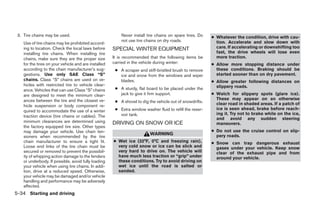 3. Tire chains may be used.                              Never install tire chains on spare tires. Do    ● Whatever the condition, drive with cau-
                                                          not use tire chains on dry roads.                 tion. Accelerate and slow down with
    Use of tire chains may be prohibited accord-
    ing to location. Check the local laws before      SPECIAL WINTER EQUIPMENT                              care. If accelerating or downshifting too
    installing tire chains. When installing tire                                                            fast, the drive wheels will lose even
    chains, make sure they are the proper size        It is recommended that the following items be         more traction.
    for the tires on your vehicle and are installed   carried in the vehicle during winter:               ● Allow more stopping distance under
    according to the chain manufacturer’s sug-         ● A scraper and stiff-bristled brush to remove       these conditions. Braking should be
    gestions. Use only SAE Class “S”                     ice and snow from the windows and wiper            started sooner than on dry pavement.
    chains. Class “S” chains are used on ve-             blades.                                          ● Allow greater following distances on
    hicles with restricted tire to vehicle clear-                                                           slippery roads.
    ance. Vehicles that can use Class “S” chains       ● A sturdy, flat board to be placed under the
    are designed to meet the minimum clear-              jack to give it firm support.                    ● Watch for slippery spots (glare ice).
    ances between the tire and the closest ve-                                                              These may appear on an otherwise
                                                       ● A shovel to dig the vehicle out of snowdrifts.     clear road in shaded areas. If a patch of
    hicle suspension or body component re-
                                                       ● Extra window washer fluid to refill the reser-     ice is seen ahead, brake before reach-
    quired to accommodate the use of a winter
                                                         voir tank.                                         ing it. Try not to brake while on the ice,
    traction device (tire chains or cables). The
                                                                                                            and avoid any sudden steering
    minimum clearances are determined using           DRIVING ON SNOW OR ICE                                maneuvers.
    the factory equipped tire size. Other types
    may damage your vehicle. Use chain ten-                                                               ● Do not use the cruise control on slip-
                                                                          WARNING                           pery roads.
    sioners when recommended by the tire
    chain manufacturer to ensure a tight fit.         ● Wet ice (32°F, 0°C and freezing rain),            ● Snow can trap dangerous exhaust
    Loose end links of the tire chain must be           very cold snow or ice can be slick and              gases under your vehicle. Keep snow
    secured or removed to prevent the possibil-         very hard to drive on. The vehicle will             clear of the exhaust pipe and from
    ity of whipping action damage to the fenders        have much less traction or “grip” under             around your vehicle.
    or underbody. If possible, avoid fully loading      these conditions. Try to avoid driving on
    your vehicle when using tire chains. In addi-       wet ice until the road is salted or
    tion, drive at a reduced speed. Otherwise,          sanded.
    your vehicle may be damaged and/or vehicle
    handling and performance may be adversely
    affected.
5-34 Starting and driving




                                                                                   ੬ REVIEW COPY—2006 Pathfinder (pat)
                                                                                   Owners Manual—USA_English (nna)
                                                                                   08/01/05—cathy ੭
 