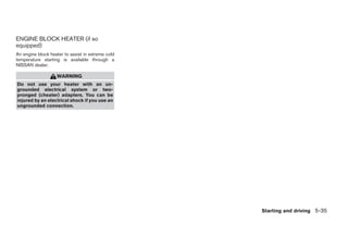 ENGINE BLOCK HEATER (if so
equipped)
An engine block heater to assist in extreme cold
temperature starting is available through a
NISSAN dealer.

                   WARNING
Do not use your heater with an un-
grounded electrical system or two-
pronged (cheater) adapters. You can be
injured by an electrical shock if you use an
ungrounded connection.




                                                                            Starting and driving 5-35




                                                   ੬ REVIEW COPY—2006 Pathfinder (pat)
                                                   Owners Manual—USA_English (nna)
                                                   08/01/05—cathy ੭
 
