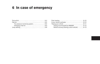 6 In case of emergency


First aid kit . . . . . . . . . . . . . . . . . . . . . . . . . . . . . . . . . . . . . . . . 6-2     Push starting. . . . . . . . . . . . . . . . . . . . . . . . . . . . . . . . . . . . . 6-10
Flat tire . . . . . . . . . . . . . . . . . . . . . . . . . . . . . . . . . . . . . . . . . . . 6-2   If your vehicle overheats . . . . . . . . . . . . . . . . . . . . . . . . . . . 6-10
    Tire pressure monitoring system. . . . . . . . . . . . . . . . . . 6-2                            Towing your vehicle . . . . . . . . . . . . . . . . . . . . . . . . . . . . . . . 6-11
    Changing a flat tire . . . . . . . . . . . . . . . . . . . . . . . . . . . . . 6-3                    Towing recommended by NISSAN . . . . . . . . . . . . . . 6-12
Jump starting . . . . . . . . . . . . . . . . . . . . . . . . . . . . . . . . . . . . . 6-8               Vehicle recovery (freeing a stuck vehicle) . . . . . . . . . 6-13




                                                                                                       ੬ REVIEW COPY—2006 Pathfinder (pat)
                                                                                                       Owners Manual—USA_English (nna)
                                                                                                       08/01/05—cathy ੭
 