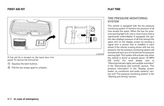 FIRST AID KIT                                                       FLAT TIRE


                                                                    TIRE PRESSURE MONITORING
                                                                    SYSTEM
                                                                    This vehicle is equipped with the tire pressure
                                                                    monitoring system. It monitors tire pressure of all
                                                                    tires except the spare. When the low tire pres-
                                                                    sure warning light is lit, one or more of your tires is
                                                                    significantly underinflated. If equipped, the sys-
                                                                    tem also displays pressure of all tires (except the
                                                                    spare tire) on the display screen by sending a
                                                                    signal from a sensor that is installed in each
                                                                    wheel. If the vehicle is being driven with low tire
                                                                    pressure, the tire pressure monitoring system will
                                                                    activate and warn you of it by the low tire pressure
                                                          LCE0104
                                                                    warning light. This system will activate only when
A first aid kit is located on the back door trim                    the vehicle is driven at speeds above 16 MPH
panel. To remove the first aid kit:                                 (26 km/h). For more details, refer to
᭺
1   Squeeze the latch buttons.                                      “Warning/indicator lights and audible reminders”
                                                                    in the “Instruments and controls” section, “Tire
᭺
2   Pull the two straps apart to unfasten.                          pressure information” in the “Display screen,
                                                                    heater, air conditioner and audio systems” sec-
                                                                    tion and “Tire pressure monitoring system” in the
                                                                    “Starting and driving” section.




6-2 In case of emergency




                                                   ੬ REVIEW COPY—2006 Pathfinder (pat)
                                                   Owners Manual—USA_English (nna)
                                                   08/01/05—cathy ੭
 