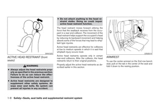 ● Do not attach anything to the head re-
                                                 straint stalks. Doing so could impair
                                                 active head restraint function.
                                               The head restraint moves forward utilizing the
                                               force that the seatback receives from the occu-
                                               pant in a rear-end collision. The movement of the
                                               head restraint helps support the occupant’s head
                                               by reducing its backward movement and helping
                                               absorb some of the forces that may lead to whip-
                                               lash type injuries.
                                               Active head restraints are effective for collisions
                                               at low to medium speeds in which it is said that
                                               whiplash injury occurs most.
                                    SPA1025                                                                                                    LRS0514
                                               Active head restraints operate only in certain
ACTIVE HEAD RESTRAINT (front                   rear-end collisions. After the collision, the head    ARMREST
seats)                                         restraints return to their original positions.        To use the center armrest on the 2nd row bench
                                               Properly adjust the active head restraints as de-     seat, pull on the tab in the center of the seat and
                  WARNING                                                                            fold it down to the resting position.
                                               scribed earlier in this section.
● Always adjust the head restraints prop-
  erly as specified in the previous section.
  Failure to do so can reduce the effec-
  tiveness of the active head restraint.
● Active head restraints are designed to
  supplement other safety systems. Al-
  ways wear seat belts. No system can
  prevent all injuries in any accident.



1-8 Safety—Seats, seat belts and supplemental restraint system




                                                                             ੬ REVIEW COPY—2006 Pathfinder (pat)
                                                                             Owners Manual—USA_English (nna)
                                                                             07/29/05—cathy ੭
 