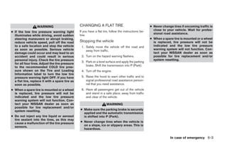WARNING                       CHANGING A FLAT TIRE                                   ● Never change tires if oncoming traffic is
                                                 If you have a flat tire, follow the instructions be-     close to your vehicle. Wait for profes-
● If the low tire pressure warning light                                                                  sional road assistance.
  illuminates while driving, avoid sudden        low.
  steering maneuvers or abrupt braking,                                                                 ● When a spare tire is mounted or a wheel
  reduce vehicle speed, pull off the road        Stopping the vehicle                                     is replaced, tire pressure will not be
  to a safe location and stop the vehicle         1. Safely move the vehicle off the road and             indicated and the low tire pressure
  as soon as possible. Serious vehicle               away from traffic.                                   warning system will not function. Con-
  damage could occur and may lead to an                                                                   tact your NISSAN dealer as soon as
  accident and could result in serious            2. Turn on the hazard warning flashers.                 possible for tire replacement and/or
  personal injury. Check the tire pressure                                                                system resetting.
                                                  3. Park on a level surface and apply the parking
  for all four tires. Adjust the tire pressure
                                                     brake. Shift the transmission into P (Park).
  to the recommended COLD tire pres-
  sure shown on the Tire and Loading              4. Turn off the engine.
  Information label to turn the low tire
  pressure warning light OFF. If you have         5. Raise the hood to warn other traffic and to
  a flat tire, replace it with a spare tire as       signal professional road assistance person-
  soon as possible.                                  nel that you need assistance.
● When a spare tire is mounted or a wheel         6. Have all passengers get out of the vehicle
  is replaced, tire pressure will not be             and stand in a safe place, away from traffic
  indicated and the low tire pressure                and clear of the vehicle.
  warning system will not function. Con-
  tact your NISSAN dealer as soon as                                  WARNING
  possible for tire replacement and/or
  system resetting.                              ● Make sure the parking brake is securely
                                                   applied and the automatic transmission
● Do not inject any tire liquid or aerosol         is shifted into P (Park).
  tire sealant into the tires, as this may
  cause a malfunction of the tire pressure       ● Never change tires when the vehicle is
  sensors.                                         on a slope, ice or slippery areas. This is
                                                   hazardous.

                                                                                                                     In case of emergency 6-3




                                                                                ੬ REVIEW COPY—2006 Pathfinder (pat)
                                                                                Owners Manual—USA_English (nna)
                                                                                08/01/05—cathy ੭
 