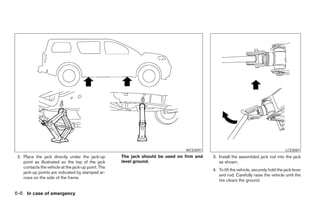 WCE0097                                              LCE0087
 2. Place the jack directly under the jack-up        The jack should be used on firm and   3. Install the assembled jack rod into the jack
    point as illustrated so the top of the jack      level ground.                            as shown.
    contacts the vehicle at the jack-up point. The
                                                                                           4. To lift the vehicle, securely hold the jack lever
    jack-up points are indicated by stamped ar-
                                                                                              and rod. Carefully raise the vehicle until the
    rows on the side of the frame.
                                                                                              tire clears the ground.


6-6 In case of emergency




                                                                        ੬ REVIEW COPY—2006 Pathfinder (pat)
                                                                        Owners Manual—USA_English (nna)
                                                                        08/01/05—cathy ੭
 