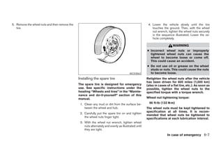 5. Remove the wheel nuts and then remove the                                                           4. Lower the vehicle slowly until the tire
   tire.                                                                                                  touches the ground. Then, with the wheel
                                                                                                          nut wrench, tighten the wheel nuts securely
                                                                                                          in the sequence illustrated. Lower the ve-
                                                                                                          hicle completely.

                                                                                                                         WARNING
                                                                                                      ● Incorrect wheel nuts or improperly
                                                                                                        tightened wheel nuts can cause the
                                                                                                        wheel to become loose or come off.
                                                                                                        This could cause an accident.
                                                                                                      ● Do not use oil or grease on the wheel
                                                                                                        studs or nuts. This could cause the nuts
                                                                                         WCE0063        to become loose.
                                               Installing the spare tire                              Retighten the wheel nuts after the vehicle
                                                                                                      has been driven for 600 miles (1,000 km)
                                               The spare tire is designed for emergency               (also in cases of a flat tire, etc.). As soon as
                                               use. See specific instructions under the               possible, tighten the wheel nuts to the
                                               heading “Wheels and tires” in the “Mainte-             specified torque with a torque wrench.
                                               nance and do-it-yourself” section of this
                                               manual.                                                Wheel nut tightening torque:

                                                1. Clean any mud or dirt from the surface be-           98 ft-lb (133 N·m)
                                                   tween the wheel and hub.                           The wheel nuts must be kept tightened to
                                                                                                      specification at all times. It is recom-
                                                2. Carefully put the spare tire on and tighten
                                                                                                      mended that wheel nuts be tightened to
                                                   the wheel nuts finger tight.                       specifications at each lubrication interval.
                                                3. With the wheel nut wrench, tighten wheel
                                                   nuts alternately and evenly as illustrated until
                                                   they are tight.
                                                                                                                     In case of emergency 6-7




                                                                              ੬ REVIEW COPY—2006 Pathfinder (pat)
                                                                              Owners Manual—USA_English (nna)
                                                                              08/01/05—cathy ੭
 