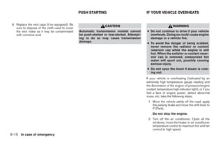 PUSH STARTING                              IF YOUR VEHICLE OVERHEATS


 8. Replace the vent caps (if so equipped). Be
                                                                 CAUTION                                         WARNING
    sure to dispose of the cloth used to cover
    the vent holes as it may be contaminated     Automatic transmission models cannot       ● Do not continue to drive if your vehicle
    with corrosive acid.                         be push-started or tow-started. Attempt-     overheats. Doing so could cause engine
                                                 ing to do so may cause transmission          damage or a vehicle fire.
                                                 damage.
                                                                                            ● To avoid the danger of being scalded,
                                                                                              never remove the radiator or coolant
                                                                                              reservoir cap while the engine is still
                                                                                              hot. When the radiator or coolant reser-
                                                                                              voir cap is removed, pressurized hot
                                                                                              water will spurt out, possibly causing
                                                                                              serious injury.
                                                                                            ● Do not open the hood if steam is com-
                                                                                              ing out.
                                                                                            If your vehicle is overheating (indicated by an
                                                                                            extremely high temperature gauge reading and
                                                                                            the illumination of the engine oil pressure/engine
                                                                                            coolant temperature high indicator light), or if you
                                                                                            feel a lack of engine power, detect abnormal
                                                                                            noise, etc. take the following steps.
                                                                                             1. Move the vehicle safely off the road, apply
                                                                                                the parking brake and move the shift lever to
                                                                                                P (Park).
                                                                                                 Do not stop the engine.
                                                                                             2. Turn off the air conditioner. Open all the
                                                                                                windows, move the heater or air conditioner
                                                                                                temperature control to maximum hot and fan
                                                                                                control to high speed.
6-10 In case of emergency




                                                                         ੬ REVIEW COPY—2006 Pathfinder (pat)
                                                                         Owners Manual—USA_English (nna)
                                                                         08/01/05—cathy ੭
 