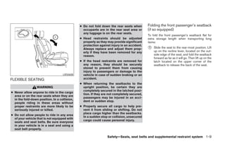 ● Do not fold down the rear seats when        Folding the front passenger’s seatback
                                                 occupants are in the rear seat area or      (if so equipped)
                                                 any luggage is on the rear seats.
                                                                                             To fold the front passenger’s seatback flat for
                                               ● Head restraints should be adjusted          extra storage length when transporting long
                                                 properly as they may provide significant    items:
                                                 protection against injury in an accident.
                                                 Always replace and adjust them prop-        ᭺
                                                                                             1   Slide the seat to the rear-most position. Lift
                                                 erly if they have been removed for any          up on the recline lever, located on the out-
                                                 reason.                                         side edge of the seat, and fold the seatback
                                                                                                 forward as far as it will go. Then lift up on the
                                               ● If the head restraints are removed for          latch located on the upper corner of the
                                                 any reason, they should be securely             seatback to release the back of the seat.
                                                 stored to prevent them from causing
                                                 injury to passengers or damage to the
                                    LRS0608      vehicle in case of sudden braking or an
FLEXIBLE SEATING                                 accident.
                                               ● When returning the seatbacks to the
                  WARNING                        upright position, be certain they are
                                                 completely secured in the latched posi-
● Never allow anyone to ride in the cargo
                                                 tion. If they are not completely secured,
  area or on the rear seats when they are
                                                 passengers may be injured in an acci-
  in the fold-down position. In a collision,
                                                 dent or sudden stop.
  people riding in these areas without
  proper restraints are more likely to be      ● Properly secure all cargo to help pre-
  seriously injured or killed.                   vent it from sliding or shifting. Do not
                                                 place cargo higher than the seatbacks.
● Do not allow people to ride in any area
                                                 In a sudden stop or collision, unsecured
  of your vehicle that is not equipped with
                                                 cargo could cause personal injury.
  seats and seat belts. Be sure everyone
  in your vehicle is in a seat and using a
  seat belt properly.

                                                                  Safety—Seats, seat belts and supplemental restraint system 1-9




                                                                         ੬ REVIEW COPY—2006 Pathfinder (pat)
                                                                         Owners Manual—USA_English (nna)
                                                                         07/29/05—cathy ੭
 