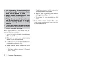 ● The towing hook is under tremendous                    ● Apply the accelerator as little as possible
  force when used to free a stuck vehicle.                 to maintain the rocking motion.
  Never pull the hook at an angle.                       ● Release the accelerator pedal before
● Always pull the cable straight out from                  shifting between R and D.
  the front or rear of the vehicle.                      ● Do not spin the tires above 35 mph (55
● Pulling devices should be routed so                      km/h).
  they do not touch any part of the sus-              5. If the vehicle can not be freed after a few
  pension, steering, brake or cooling                    tries, contact a professional towing service
  systems.                                               to remove the vehicle.
● Pulling devices such as ropes or canvas
  straps are not recommended for use in
  vehicle towing or recovery.
If your vehicle is stuck in sand, snow, mud, etc.,
use the following procedure:
 1. Turn off the Vehicle Dynamic Control System
    (if so equipped).
 2. Make sure the area in front and behind the
    vehicle is clear of obstructions.
 3. Turn the steering wheel right and left to clear
    an area around the front tires.
 4. Slowly rock the vehicle forward and back-
    ward.
    ● Shift back and forth between R (Reverse)
      and D (Drive).


6-14 In case of emergency




                                                                                  ੬ REVIEW COPY—2006 Pathfinder (pat)
                                                                                  Owners Manual—USA_English (nna)
                                                                                  08/01/05—cathy ੭
 