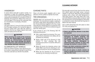 CLEANING INTERIOR


UNDERBODY                                             CHROME PARTS                                              Occasionally remove loose dust from the interior
                                                                                                                trim, plastic parts and seats using a vacuum
In areas where road salt is used in winter, it is     Clean all chrome parts regularly with a non-              cleaner or soft brush. Wipe the vinyl and leather
necessary to clean the underbody regularly in         abrasive chrome polish to maintain the finish.            surfaces with a clean, soft cloth dampened in
order to prevent dirt and salt from building up and
                                                      TIRE DRESSINGS                                            mild soap solution, then wipe clean with a dry,
causing the acceleration of corrosion on the un-
                                                                                                                soft cloth. Before using any fabric protector, read
derbody and suspension. Before the winter pe-
                                                      NISSAN does not recommend the use of tire                 the manufacturer’s recommendations. Some fab-
riod and again in the spring, the underseal must
                                                      dressings. Tire manufacturers apply a coating to          ric protectors contain chemicals that may stain or
be checked and, if necessary, retreated.
                                                      the tires to help reduce discoloration of the rub-        bleach the seat material.
GLASS                                                 ber. If a tire dressing is applied to the tires, it may
                                                                                                                Use a cloth dampened only with water to clean
Use glass cleaner to remove smoke and dust film       react with the coating and form a compound. This
                                                                                                                the meter and gauge lens.
from the glass surfaces. It is normal for glass to    compound may come off the tire while driving and
become coated with a film after the vehicle is        stain the vehicle paint.
                                                                                                                                     CAUTION
parked in the hot sun. Glass cleaner and a soft       If you choose to use a tire dressing, take the
cloth will easily remove this film.                   following precautions:                                    ● Never use benzine, thinner or any simi-
                                                                                                                  lar material.
                     CAUTION                           ● Use a water-based tire dressing. The coat-
                                                                                                                ● Small dirt particles can be abrasive and
                                                         ing on the tire dissolves more easily with an
When cleaning the inside of the windows,                                                                          damaging to leather surfaces and
                                                         oil-based tire dressing.
do not use sharp-edged tools, abrasive                                                                            should be removed promptly. Do not
cleaners or chlorine-based disinfectant                ● Apply a light coat of tire dressing to help              use saddle soap, polishes, oils, clean-
cleaners. They could damage the electri-                 prevent it from entering the tire                        ing fluids, solvents, detergents or
cal conductors, radio antenna elements or                tread/grooves (where it would be difficult to            ammonia-based cleaners as they may
rear window defroster elements.                          remove).                                                 damage the leather’s natural finish.
                                                       ● Wipe off excess tire dressing using a dry              ● Never use fabric protectors unless rec-
ALUMINUM ALLOY WHEELS                                                                                             ommended by the manufacturer.
                                                         towel. Make sure the tire dressing is com-
Wash the wheels regularly, especially during win-        pletely removed from the tire tread/grooves.
ter months in areas where road salt is used. If not                                                             ● Do not use glass or plastic cleaner on
removed, road salt can discolor the wheels.            ● Allow the tire dressing to dry as recom-                 meter or gauge lens covers. It may dam-
                                                         mended by tire dressing manufacturer.                    age the lens cover.


                                                                                                                                Appearance and care 7-3




                                                                                       ੬ REVIEW COPY—2006 Pathfinder (pat)
                                                                                       Owners Manual—USA_English (nna)
                                                                                       08/01/05—cathy ੭
 