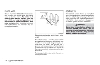 FLOOR MATS                                                                                              SEAT BELTS
The use of genuine NISSAN floor mats can ex-                                                            The seat belts can be cleaned by wiping them
tend the life of your vehicle carpet and make it                                                        with a sponge dampened in a mild soap solution.
easier to clean the interior. No matter what                                                            Allow the belts to dry completely in the shade
mats are used, be sure they are fitted for                                                              before using them. See “Seat belt maintenance”
your vehicle and are properly positioned in                                                             in the “Safety – Seats, seat belts and supplemen-
the footwell to prevent interference with                                                               tal restraint system” section of this manual.
pedal operation. Mats should be maintained
with regular cleaning and replaced if they be-                                                                              WARNING
come excessively worn.
                                                                                                        Do not allow wet seat belts to roll up in the
                                                                                                        retractor. NEVER use bleach, dye or
                                                                                                        chemical solvents to clean the seat belts,
                                                                                                        since these materials may severely
                                                                                            WAI0006     weaken the seat belt webbing.
                                                   Floor mat positioning aid (driver’s side
                                                   only)
                                                   This vehicle includes a front floor mat bracket to
                                                   act as a floor mat positioning aid. NISSAN floor
                                                   mats have been specially designed for your ve-
                                                   hicle model. The driver’s side floor mat has a
                                                   grommet hole incorporated in it. Position the mat
                                                   by placing the floor mat bracket hook through the
                                                   floor mat grommet hole while centering the mat in
                                                   the footwell.
                                                   Periodically check to make certain the mats are
                                                   properly positioned.



7-4 Appearance and care




                                                                                 ੬ REVIEW COPY—2006 Pathfinder (pat)
                                                                                 Owners Manual—USA_English (nna)
                                                                                 08/01/05—cathy ੭
 