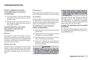 CORROSION PROTECTION


MOST COMMON FACTORS                                  Temperature                                             ● Never allow water or other liquids to
CONTRIBUTING TO VEHICLE                              High temperatures accelerate the rate of corro-           come in contact with electronic compo-
CORROSION                                                                                                      nents inside the vehicle as this may
                                                     sion to those parts which are not well ventilated.
                                                                                                               damage them.
 ● The accumulation of moisture-retaining dirt       Air pollution
   and debris in body panel sections, cavities,                                                              Chemicals used for road surface de-icing are
   and other areas.                                  Industrial pollution, the presence of salt in the air   extremely corrosive. They accelerate corrosion
                                                     in coastal areas, or heavy road salt use acceler-       and deterioration of underbody components
 ● Damage to paint and other protective coat-        ates the corrosion process. Road salt also accel-       such as the exhaust system, fuel and brake lines,
   ings caused by gravel and stone chips or          erates the disintegration of paint surfaces.            brake cables, floor pan and fenders.
   minor traffic accidents.                                                                                  In winter, the underbody must be cleaned
                                                     TO PROTECT YOUR VEHICLE                                 periodically.
ENVIRONMENTAL FACTORS                                FROM CORROSION
INFLUENCE THE RATE OF                                                                                        For additional protection against rust and corro-
                                                      ● Wash and wax your vehicle often to keep the          sion, which may be required in some areas, con-
CORROSION                                               vehicle clean.                                       sult a NISSAN dealer.
Moisture                                              ● Always check for minor damage to the paint
Accumulation of sand, dirt and water on the ve-         and repair it as soon as possible.
hicle body underside can accelerate corrosion.        ● Keep drain holes at the bottom of the doors
Wet floor coverings will not dry completely inside      open to avoid water accumulation.
the vehicle, and should be removed for drying to
                                                      ● Check the underbody for accumulation of
avoid floor panel corrosion.                            sand, dirt or salt. If present, wash with water
Relative humidity                                       as soon as possible.

Corrosion will be accelerated in areas of high                             CAUTION
relative humidity, especially those areas where
                                                     ● NEVER remove dirt, sand or other de-
the temperatures stay above freezing and where
                                                       bris from the passenger compartment
atmospheric pollution exists and road salt is
                                                       by washing it out with a hose. Remove
used.                                                  dirt with a vacuum cleaner or broom.

                                                                                                                             Appearance and care 7-5




                                                                                    ੬ REVIEW COPY—2006 Pathfinder (pat)
                                                                                    Owners Manual—USA_English (nna)
                                                                                    08/01/05—cathy ੭
 