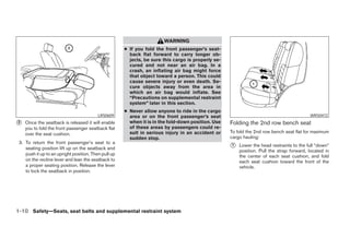 WARNING
                                                      ● If you fold the front passenger’s seat-
                                                        back flat forward to carry longer ob-
                                                        jects, be sure this cargo is properly se-
                                                        cured and not near an air bag. In a
                                                        crash, an inflating air bag might force
                                                        that object toward a person. This could
                                                        cause severe injury or even death. Se-
                                                        cure objects away from the area in
                                                        which an air bag would inflate. See
                                                        “Precautions on supplemental restraint
                                                        system” later in this section.
                                                      ● Never allow anyone to ride in the cargo
                                          LRS0609       area or on the front passenger’s seat                                             WRS0472

᭺
2   Once the seatback is released it will enable        when it is in the fold-down position. Use   Folding the 2nd row bench seat
    you to fold the front passenger seatback flat       of these areas by passengers could re-
    over the seat cushion.                              sult in serious injury in an accident or    To fold the 2nd row bench seat flat for maximum
                                                        sudden stop.                                cargo hauling:
 3. To return the front passenger’s seat to a
    seating position lift up on the seatback and                                                    ᭺
                                                                                                    1   Lower the head restraints to the full “down”
                                                                                                        position. Pull the strap forward, located in
    push it up to an upright position. Then pull up                                                     the center of each seat cushion, and fold
    on the recline lever and lean the seatback to                                                       each seat cushion toward the front of the
    a proper seating position. Release the lever                                                        vehicle.
    to lock the seatback in position.




1-10 Safety—Seats, seat belts and supplemental restraint system




                                                                                ੬ REVIEW COPY—2006 Pathfinder (pat)
                                                                                Owners Manual—USA_English (nna)
                                                                                07/29/05—cathy ੭
 