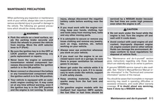 MAINTENANCE PRECAUTIONS


When performing any inspection or maintenance          injury, always disconnect the negative         serviced by a NISSAN dealer because
work on your vehicle, always take care to prevent      battery cable before working near the          the fuel lines are under high pressure
serious accidental injury to yourself or damage to     fan.                                           even when the engine is off.
the vehicle. The following are general precau-
tions which should be closely observed.              ● If you must work with the engine run-
                                                       ning, keep your hands, clothing, hair                            CAUTION
                                                       and tools away from moving fans, belts      ● Do not work under the hood while the
                    WARNING
                                                       and any other moving parts.                   engine is hot. Turn the engine off and
● Park the vehicle on a level surface, ap-                                                           wait until it cools down.
                                                     ● It is advisable to secure or remove any
  ply the parking brake securely and
                                                       loose clothing and remove any jewelry,      ● Avoid contact with used engine oil and
  block the wheels to prevent the vehicle
                                                       such as rings, watches, etc. before           coolant. Improperly disposed engine
  from moving. Move the shift selector
                                                       working on your vehicle.                      oil, engine coolant and/or other vehicle
  lever to P (Park).
                                                     ● Always wear eye protection whenever           fluids can damage the environment. Al-
● Be sure the ignition key is in the OFF or                                                          ways conform to local regulations for
                                                       you work on your vehicle.
  LOCK position when performing any                                                                  disposal of vehicle fluid.
  parts replacement or repairs.                      ● If you must run the engine in an en-
                                                       closed space such as a garage, be sure      This “Maintenance and do-it-yourself” section
● Never leave the engine or automatic                                                              gives instructions regarding only those items
                                                       there is proper ventilation for exhaust
  transmission related component har-                                                              which are relatively easy for an owner to perform.
                                                       gases to escape.
  nesses disconnected while the ignition
  switch is in the ON position.                      ● Never get under the vehicle while it is     A genuine NISSAN service manual is also avail-
                                                       supported only by a jack. If it is neces-   able. See “Owner’s Manual/Service Manual or-
● Never connect or disconnect the battery
                                                       sary to work under the vehicle, support     der information” in the “Technical and consumer
  or any transistorized component while
                                                       it with safety stands.                      information” section of this manual.
  the ignition switch is in the ON position.
                                                     ● Keep smoking materials, flame and           You should be aware that incomplete or improper
● Your vehicle is equipped with an auto-
                                                       sparks away from the fuel tank and          servicing may result in operating difficulties or
  matic engine cooling fan. It may come
                                                       battery.                                    excessive emissions, and could affect warranty
  on at any time without warning, even if
                                                                                                   coverage. If in doubt about any servicing,
  the ignition key is in the OFF position            ● On gasoline engine models with the
                                                                                                   have it done by a NISSAN dealer.
  and the engine is not running. To avoid              multiport fuel injection (MFI) system,
                                                       the fuel filter or fuel lines should be

                                                                                                      Maintenance and do-it-yourself 8-5




                                                                               ੬ REVIEW COPY—2006 Pathfinder (pat)
                                                                               Owners Manual—USA_English (nna)
                                                                               08/01/05—cathy ੭
 