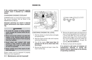 ENGINE OIL


If the cooling system frequently requires
coolant, have it checked by a NISSAN
dealer.
CHANGING ENGINE COOLANT
A NISSAN dealer can change the engine coolant.
The service procedure can be found in the
NISSAN Service Manual.
Improper servicing can result in reduced
heater performance and engine overheat-
ing.

                   WARNING
● To avoid the danger of being scalded,                                                     LDI0437                                                LDI0371
  never change the coolant when the en-          CHECKING ENGINE OIL LEVEL                               5. Remove the dipstick again and check the oil
  gine is hot.                                                                                              level. It should be between the H (High) and
                                                 1. Park the vehicle on a level surface and apply           L (Low) marks ᭺. This is the normal oper-
                                                                                                                              B
● Never remove the radiator cap when the            the parking brake.
  engine is hot. Serious burns could be                                                                     ating oil level range. If the oil level is below
  caused by high pressure fluid escaping         2. Start the engine and let it idle until it reaches       the L (Low) mark ᭺, remove the oil filler cap
                                                                                                                                A
  from the radiator.                                operating temperature.                                  and pour recommended oil through the
                                                 3. Turn off the engine. Wait more than 10                  opening. Do not overfill ᭺.   C
● Avoid direct skin contact with used
  coolant. If skin contact is made, wash            minutes for the oil to drain back into               6. Recheck oil level with the dipstick.
  thoroughly with soap or hand cleaner              the oil pan.
  as soon as possible.                                                                                  It is normal to add some oil between oil
                                                 4. Remove the dipstick and wipe it clean. Re-          maintenance intervals or during the
● Keep coolant out of the reach of chil-            insert it all the way.                              break-in period, depending on the severity
  dren and pets.                                                                                        of operating conditions.
Engine coolant must be disposed of properly.
Check your local regulations.
8-8 Maintenance and do-it-yourself




                                                                               ੬ REVIEW COPY—2006 Pathfinder (pat)
                                                                               Owners Manual—USA_English (nna)
                                                                               08/01/05—cathy ੭
 