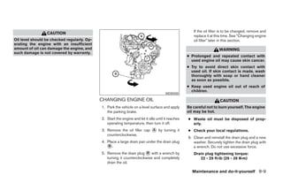 If the oil filter is to be changed, remove and
                 CAUTION
                                                                                                       replace it at this time. See “Changing engine
Oil level should be checked regularly. Op-                                                             oil filter” later in this section.
erating the engine with an insufficient
amount of oil can damage the engine, and                                                                               WARNING
such damage is not covered by warranty.
                                                                                                    ● Prolonged and repeated contact with
                                                                                                      used engine oil may cause skin cancer.
                                                                                                    ● Try to avoid direct skin contact with
                                                                                                      used oil. If skin contact is made, wash
                                                                                                      thoroughly with soap or hand cleaner
                                                                                                      as soon as possible.
                                                                                                    ● Keep used engine oil out of reach of
                                                                                                      children.
                                                                                       WDI0500

                                             CHANGING ENGINE OIL                                                       CAUTION
                                             1. Park the vehicle on a level surface and apply       Be careful not to burn yourself. The engine
                                                the parking brake.                                  oil may be hot.
                                             2. Start the engine and let it idle until it reaches   ● Waste oil must be disposed of prop-
                                                operating temperature, then turn it off.              erly.
                                             3. Remove the oil filler cap ᭺ by turning it
                                                                          A                         ● Check your local regulations.
                                                counterclockwise.
                                                                                                    6. Clean and reinstall the drain plug and a new
                                             4. Place a large drain pan under the drain plug           washer. Securely tighten the drain plug with
                                                ᭺.
                                                 B                                                     a wrench. Do not use excessive force.
                                             5. Remove the drain plug ᭺ with a wrench by
                                                                        B                              Drain plug tightening torque:
                                                turning it counterclockwise and completely                22 - 29 ft-lb (29 - 39 N·m)
                                                drain the oil.

                                                                                                      Maintenance and do-it-yourself 8-9




                                                                           ੬ REVIEW COPY—2006 Pathfinder (pat)
                                                                           Owners Manual—USA_English (nna)
                                                                           08/01/05—cathy ੭
 