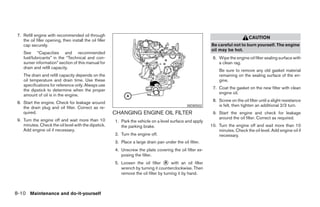 7. Refill engine with recommended oil through
                                                                                                                                   CAUTION
    the oil filler opening, then install the oil filler
    cap securely.                                                                                            Be careful not to burn yourself. The engine
                                                                                                             oil may be hot.
    See “Capacities and recommended
    fuel/lubricants” in the “Technical and con-                                                               6. Wipe the engine oil filter sealing surface with
    sumer information” section of this manual for                                                                a clean rag.
    drain and refill capacity.
                                                                                                                  Be sure to remove any old gasket material
    The drain and refill capacity depends on the                                                                  remaining on the sealing surface of the en-
    oil temperature and drain time. Use these                                                                     gine.
    specifications for reference only. Always use
    the dipstick to determine when the proper                                                                 7. Coat the gasket on the new filter with clean
    amount of oil is in the engine.                                                                              engine oil.

 8. Start the engine. Check for leakage around                                                                8. Screw on the oil filter until a slight resistance
    the drain plug and oil filter. Correct as re-                                                 WDI0502        is felt, then tighten an additional 2/3 turn.
    quired.                                               CHANGING ENGINE OIL FILTER                          9. Start the engine and check for leakage
 9. Turn the engine off and wait more than 10                                                                    around the oil filter. Correct as required.
                                                          1. Park the vehicle on a level surface and apply
    minutes. Check the oil level with the dipstick.          the parking brake.                              10. Turn the engine off and wait more than 10
    Add engine oil if necessary.                                                                                 minutes. Check the oil level. Add engine oil if
                                                          2. Turn the engine off.                                necessary.
                                                          3. Place a large drain pan under the oil filter.
                                                          4. Unscrew the plate covering the oil filter ex-
                                                             posing the filter.
                                                          5. Loosen the oil filter ᭺ with an oil filter
                                                                                       A
                                                             wrench by turning it counterclockwise. Then
                                                             remove the oil filter by turning it by hand.



8-10 Maintenance and do-it-yourself




                                                                                       ੬ REVIEW COPY—2006 Pathfinder (pat)
                                                                                       Owners Manual—USA_English (nna)
                                                                                       08/01/05—cathy ੭
 