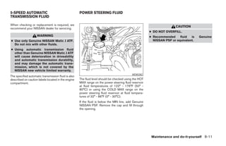 5-SPEED AUTOMATIC                                    POWER STEERING FLUID
TRANSMISSION FLUID

When checking or replacement is required, we
                                                                                                                       CAUTION
recommend your NISSAN dealer for servicing.
                                                                                                        ● DO NOT OVERFILL.
                    WARNING                                                                             ● Recommended     fluid  is   Genuine
● Use only Genuine NISSAN Matic J ATF.                                                                    NISSAN PSF or equivalent.
  Do not mix with other fluids.
● Using automatic transmission fluid
  other than Genuine NISSAN Matic J ATF
  will cause deterioration in driveability
  and automatic transmission durability,
  and may damage the automatic trans-
  mission, which is not covered by the
  NISSAN new vehicle limited warranty.
                                                                                            WDI0282
The specified automatic transmission fluid is also
described on caution labels located in the engine    The fluid level should be checked using the HOT
compartment.                                         MAX range on the power steering fluid reservoir
                                                     at fluid temperatures of 122° - 176°F (50° -
                                                     80°C) or using the COLD MAX range on the
                                                     power steering fluid reservoir at fluid tempera-
                                                     tures of 32° - 86°F (0° - 30°C).
                                                     If the fluid is below the MIN line, add Genuine
                                                     NISSAN PSF. Remove the cap and fill through
                                                     the opening.




                                                                                                         Maintenance and do-it-yourself 8-11




                                                                                 ੬ REVIEW COPY—2006 Pathfinder (pat)
                                                                                 Owners Manual—USA_English (nna)
                                                                                 08/01/05—cathy ੭
 