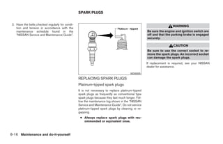 SPARK PLUGS


 2. Have the belts checked regularly for condi-
                                                                                                                     WARNING
    tion and tension in accordance with the
    maintenance schedule found in the                                                               Be sure the engine and ignition switch are
    “NISSAN Service and Maintenance Guide”.                                                         off and that the parking brake is engaged
                                                                                                    securely.

                                                                                                                      CAUTION
                                                                                                    Be sure to use the correct socket to re-
                                                                                                    move the spark plugs. An incorrect socket
                                                                                                    can damage the spark plugs.
                                                                                                    If replacement is required, see your NISSAN
                                                                                                    dealer for assistance.

                                                                                        WDI0005

                                                  REPLACING SPARK PLUGS
                                                  Platinum-tipped spark plugs
                                                  It is not necessary to replace platinum-tipped
                                                  spark plugs as frequently as conventional type
                                                  spark plugs because they last much longer. Fol-
                                                  low the maintenance log shown in the “NISSAN
                                                  Service and Maintenance Guide”. Do not service
                                                  platinum-tipped spark plugs by cleaning or re-
                                                  gapping.
                                                   ● Always replace spark plugs with rec-
                                                     ommended or equivalent ones.



8-16 Maintenance and do-it-yourself




                                                                              ੬ REVIEW COPY—2006 Pathfinder (pat)
                                                                              Owners Manual—USA_English (nna)
                                                                              08/01/05—cathy ੭
 