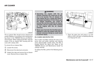 AIR CLEANER


                                                                         WARNING
                                                    ● Operating the engine with the air
                                                      cleaner removed can cause you or oth-
                                                      ers to be burned. The air cleaner not
                                                      only cleans the air, it stops the flame if
                                                      the engine backfires. If it isn’t there, and
                                                      the engine backfires, you could be
                                                      burned. Do not drive with the air cleaner
                                                      removed, and be careful when working
                                                      on the engine with the air cleaner
                                                      removed.
                                                    ● Never pour fuel into the throttle body or
                                                      attempt to start the engine with the air
                                         LDI0376      cleaner removed. Doing so could result                                                       LDI0442
The air cleaner filter should not be cleaned and      in serious injury.                                   1. Open the glove box and press in on the
reused. Replace it according to the maintenance                                                               sides so that it will open completely allowing
log shown in the “NISSAN Service and Mainte-
                                                    IN-CABIN MICROFILTER                                      it to hang by the cord.
nance Guide.” When replacing the filter, wipe the   The in-cabin microfilter restricts the entry of air-
inside of the air cleaner filter housing and the    borne dust and pollen particles and reduces
cover with a damp cloth.                            some objectionable outside odors. The filter is
                                                    located behind the glove box. Refer to the
To remove the air cleaner filter:                   “NISSAN Service and Maintenance Guide” for
᭺
1   Loosen the screw.                               change intervals.

᭺
2   Disconnect the electrical connector.            To replace the filter, perform the following proce-
                                                    dure:
᭺
3   Unlatch the clips and remove the air cleaner
    cover. Remove the air cleaner filter.



                                                                                                           Maintenance and do-it-yourself 8-17




                                                                                   ੬ REVIEW COPY—2006 Pathfinder (pat)
                                                                                   Owners Manual—USA_English (nna)
                                                                                   08/01/05—cathy ੭
 