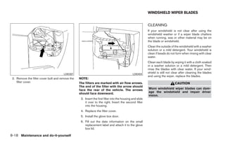 WINDSHIELD WIPER BLADES


                                                                                                           CLEANING
                                                                                                           If your windshield is not clear after using the
                                                                                                           windshield washer or if a wiper blade chatters
                                                                                                           when running, wax or other material may be on
                                                                                                           the blade or windshield.
                                                                                                           Clean the outside of the windshield with a washer
                                                                                                           solution or a mild detergent. Your windshield is
                                                                                                           clean if beads do not form when rinsing with clear
                                                                                                           water.
                                                                                                           Clean each blade by wiping it with a cloth soaked
                                                                                                           in a washer solution or a mild detergent. Then
                                                                                                           rinse the blades with clear water. If your wind-
                                       LDI0387                                                 LDI0404
                                                                                                           shield is still not clear after cleaning the blades
                                                                                                           and using the wiper, replace the blades.
 2. Remove the filter cover bolt and remove the   NOTE:
    filter cover.                                 The filters are marked with air flow arrows.                                  CAUTION
                                                  The end of the filter with the arrow should
                                                  face the rear of the vehicle. The arrows                 Worn windshield wiper blades can dam-
                                                  should face downward.                                    age the windshield and impair driver
                                                                                                           vision.
                                                   3. Insert the first filter into the housing and slide
                                                      it over to the right. Insert the second filter
                                                      into the housing.
                                                   4. Replace the filter cover.
                                                   5. Install the glove box door.
                                                   6. Fill out the date information on the small
                                                      replacement label and attach it to the glove
                                                      box lid.

8-18 Maintenance and do-it-yourself




                                                                                  ੬ REVIEW COPY—2006 Pathfinder (pat)
                                                                                  Owners Manual—USA_English (nna)
                                                                                  08/01/05—cathy ੭
 