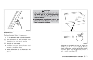 CAUTION
                                                   ● After wiper blade replacement, return
                                                     the wiper arm to its original position;
                                                     otherwise it may be damaged when the
                                                     hood is opened.
                                                   ● Make sure the wiper blades contact the
                                                     glass; otherwise the arms may be dam-
                                                     aged from wind pressure.




                                       WDI0408

REPLACING
Replace the wiper blades if they are worn.
 1. Lift the wiper arm away from the windshield.
᭺
2   Push the release tab, then move the wiper
    blade down the wiper arm to remove.
᭺
3   Remove the wiper blade.                                                                                                              LDI0443

 4. Insert the new wiper blade onto the wiper                                                  If you wax the surface of the hood, be careful not
    arm until it clicks into place.                                                            to let wax get into the washer nozzle ᭺. This may
                                                                                                                                     1
                                                                                               cause clogging or improper windshield washer
 5. Rotate wiper blade so the dimple is in the                                                 operation. If wax gets into the nozzle, remove it
    groove.                                                                                    with a needle or small pin ᭺.
                                                                                                                           2



                                                                                                 Maintenance and do-it-yourself 8-19




                                                                           ੬ REVIEW COPY—2006 Pathfinder (pat)
                                                                           Owners Manual—USA_English (nna)
                                                                           08/01/05—cathy ੭
 