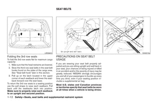 SEAT BELTS




                                          LRS0653                                                                         SSS0136
Folding the 3rd row seats                             PRECAUTIONS ON SEAT BELT
To fold the 3rd row seats flat for maximum cargo      USAGE
capacity:
                                                      If you are wearing your seat belt properly ad-
 1. Make sure that the head restraints are lowered.
                                                      justed and you are sitting upright and well back in
 2. Stow the third row seat belts in the seat belt    your seat, your chances of being injured or killed
     hooks found on the sides of the cargo area.      in an accident and/or the severity of injury may be
     See “Seat belt hook” later in this section.      greatly reduced. NISSAN strongly encourages
 3. Pull up on the latch located in the upper         you and all of your passengers to buckle up every
     corner of each seatback and lower the seat-      time you drive, even if your seating position in-
     back forward over the seat base.                 cludes a supplemental air bag.
To return the 3rd row seats to a seating position
                                                      Most U.S. states and Canadian provinces
use the pull straps to raise each seatback. Pull
                                                      or territories specify that seat belts be worn
back until the seatbacks latch into position.
                                                      at all times when a vehicle is being driven.
Make sure to properly raise each seatback
to an upright and secured position.
1-12 Safety—Seats, seat belts and supplemental restraint system




                                                                                    ੬ REVIEW COPY—2006 Pathfinder (pat)
                                                                                    Owners Manual—USA_English (nna)
                                                                                    07/29/05—cathy ੭
 