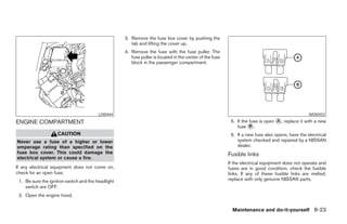 3. Remove the fuse box cover by pushing the
                                                       tab and lifting the cover up.
                                                    4. Remove the fuse with the fuse puller. The
                                                       fuse puller is located in the center of the fuse
                                                       block in the passenger compartment.




                                         LDI0444                                                                                                  WDI0452

ENGINE COMPARTMENT                                                                                         5. If the fuse is open ᭺, replace it with a new
                                                                                                                                  A
                                                                                                              fuse ᭺.B
                    CAUTION                                                                                6. If a new fuse also opens, have the electrical
Never use a fuse of a higher or lower                                                                         system checked and repaired by a NISSAN
amperage rating than specified on the                                                                         dealer.
fuse box cover. This could damage the                                                                     Fusible links
electrical system or cause a fire.
                                                                                                          If the electrical equipment does not operate and
If any electrical equipment does not come on,                                                             fuses are in good condition, check the fusible
check for an open fuse.                                                                                   links. If any of these fusible links are melted,
 1. Be sure the ignition switch and the headlight                                                         replace with only genuine NISSAN parts.
    switch are OFF.
 2. Open the engine hood.


                                                                                                            Maintenance and do-it-yourself 8-23




                                                                                  ੬ REVIEW COPY—2006 Pathfinder (pat)
                                                                                  Owners Manual—USA_English (nna)
                                                                                  08/01/05—cathy ੭
 