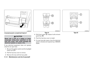 LDI0445                                             WDI0452                  LDI0456

PASSENGER COMPARTMENT                                                    Type A                             Type B
                                                    4. If the fuse is open ᭺, replace it with a known
                                                                           A
                    CAUTION                            good fuse ᭺.  B

Never use a fuse of a higher or lower               5. Push the fuse box cover to install.
amperage rating than specified on the               6. If a new fuse also opens, have the electrical
fuse box cover. This could damage the                  system checked and repaired by a NISSAN
electrical system or cause a fire.                     dealer.
If any electrical equipment does not operate,
check for an open fuse.
 1. Be sure the ignition switch and the headlight
    switch are OFF.
 2. Pull the fuse box cover to remove.
 3. Remove the fuse with the fuse puller.
8-24 Maintenance and do-it-yourself




                                                                                ੬ REVIEW COPY—2006 Pathfinder (pat)
                                                                                Owners Manual—USA_English (nna)
                                                                                08/01/05—cathy ੭
 