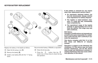 KEYFOB BATTERY REPLACEMENT


                                                                                                    If the battery is removed for any reason
                                                                                                    other than replacement, perform step 5.
                                                                                                     ● An improperly disposed battery can
                                                                                                       hurt the environment. Always confirm
                                                                                                       local regulations for battery disposal.
                                                                                                     ● The keyfob is water-resistant; how-
                                                                                                       ever, if it does get wet, immediately
                                                                                                       wipe completely dry.
                                                                                                     ● The operational range of the keyfob
                                                                                                       extends to approximately 33 ft (10 m)
                                                                                                       from the vehicle. This range may vary
                                                                                                       with conditions.
                                                                                                    FCC Notice:
                                                                                                    Changes or modifications not expressly ap-
                                                                                                    proved by the party responsible for compli-
                                                                                                    ance could void the user’s authority to op-
                                                                                                    erate the equipment.
                                                                                                    This device complies with Part 15 of the
                                                                                                    FCC Rules and RSS-210 of Industry
                                                                                                    Canada.
                                                                                         LDI0484    Operation is subject to the following two
Replace the battery in the keyfob as follows:     Recommended battery: CR2025 or equivalent.        conditions: (1) This device may not cause
                                                                                                    harmful interference, and (2) this device
᭺
1   Open the lid using a coin ᭺.
                              A                   ᭺
                                                  4   Close the lid securely.                       must accept any interference received, in-
                                                                                                    cluding interference that may cause undes-
᭺
2   Remove the battery ᭺.
                       B                           5. Press the           button, then the
                                                                                                    ired operation of the device.
                                                      button two or three times to check the key-
᭺
3   Install a new battery ᭺ with the “+” facing
                          C
                                                      fob operation.
    down.
                                                                                                     Maintenance and do-it-yourself 8-25




                                                                                ੬ REVIEW COPY—2006 Pathfinder (pat)
                                                                                Owners Manual—USA_English (nna)
                                                                                08/01/05—cathy ੭
 
