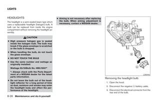 LIGHTS


HEADLIGHTS                                       ● Aiming is not necessary after replacing
The headlight is a semi-sealed beam type which     the bulb. When aiming adjustment is
                                                   necessary, contact a NISSAN dealer.
uses a replaceable headlight (halogen) bulb. A
bulb can be replaced from inside the engine
compartment without removing the headlight as-
sembly.

                   CAUTION
● High pressure halogen gas is sealed
  inside the halogen bulb. The bulb may
  break if the glass envelope is scratched
  or the bulb is dropped.
● When handling the bulb, do not touch
  the glass envelope.
● DO NOT TOUCH THE BULB
● Use the same number and wattage as
  originally installed:
   Wattage 65/55Bulb No. HB5/9007*
   *: Always check with the Parts Depart-
   ment at a NISSAN dealer for the latest                                                                                            LDI0446
   parts information.
                                                                                             Removing the headlight bulb
● Do not leave the bulb out of the head-
  light reflector for a long period of time                                                   1. Open the hood.
  as dust, moisture and smoke may enter                                                       2. Disconnect the negative (-) battery cable.
  the headlight body and affect the per-
  formance of the headlight.                                                                  3. Disconnect the electrical connector from the
                                                                                                 rear end of the bulb.
8-26 Maintenance and do-it-yourself




                                                                         ੬ REVIEW COPY—2006 Pathfinder (pat)
                                                                         Owners Manual—USA_English (nna)
                                                                         08/01/05—cathy ੭
 