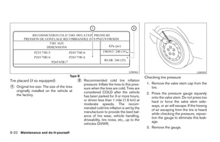 LDI0462                                        LDI0393
                                           Type B                                                Checking tire pressure
Tire placard (if so equipped)                   ᭺2   Recommended cold tire inflation
                                                                                                  1. Remove the valve stem cap from the
                                                     pressure: Inflate the tires to this pres-
᭺
1   Original tire size: The size of the tires        sure when the tires are cold. Tires are         tire.
    originally installed on the vehicle at           considered COLD after the vehicle
    the factory.                                                                                  2. Press the pressure gauge squarely
                                                     has been parked for 3 or more hours,            onto the valve stem. Do not press too
                                                     or driven less than 1 mile (1.6 km) at          hard or force the valve stem side-
                                                     moderate speeds. The recom-                     ways, or air will escape. If the hissing
                                                     mended cold tire inflation is set by the
                                                                                                     of air escaping from the tire is heard
                                                     manufacturer to provide the best bal-
                                                                                                     while checking the pressure, reposi-
                                                     ance of tire wear, vehicle handling,
                                                                                                     tion the gauge to eliminate this leak-
                                                     driveability, tire noise, etc., up to the
                                                                                                     age.
                                                     vehicles GVWR.
                                                                                                  3. Remove the gauge.
8-32 Maintenance and do-it-yourself




                                                                           ੬ REVIEW COPY—2006 Pathfinder (pat)
                                                                           Owners Manual—USA_English (nna)
                                                                           08/01/05—cathy ੭
 
