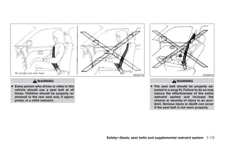 SSS0134                                       SSS0016

                 WARNING                                                                WARNING
● Every person who drives or rides in this                            ● The seat belt should be properly ad-
  vehicle should use a seat belt at all                                 justed to a snug fit. Failure to do so may
  times. Children should be properly re-                                reduce the effectiveness of the entire
  strained in the rear seat and, if appro-                              restraint system and increase the
  priate, in a child restraint.                                         chance or severity of injury in an acci-
                                                                        dent. Serious injury or death can occur
                                                                        if the seat belt is not worn properly.




                                             Safety—Seats, seat belts and supplemental restraint system 1-13




                                                    ੬ REVIEW COPY—2006 Pathfinder (pat)
                                                    Owners Manual—USA_English (nna)
                                                    07/29/05—cathy ੭
 