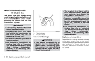 Wheel nut tightening torque:                                                      ● The original tires have built-in
          98 ft-lb (133 N·m)                                                        tread wear indicators. When the
                                                                                    wear indicators are visible, the
The wheel nuts must be kept tight-                                                  tire(s) should be replaced.
ened to specifications at all times. It
is recommended that wheel nuts be                                                 ● Improper service of the spare tire
                                                                                    may result in serious personal in-
tightened to specification at each                                                  jury. If it is necessary to repair the
tire rotation interval.                                                             spare tire, contact a NISSAN
                                                                                    dealer.
               WARNING
                                                                                  ● For additional information re-
● After rotating the tires, check and                                               garding tires, refer to “Important
  adjust the tire pressure.                                                         Tire Safety Information” (US) or
● Retighten the wheel nuts when                                         WDI0259     “Tire    Safety       Information”
  the vehicle has been driven for         1.   Wear indicator                       (Canada) in the Warranty Infor-
  600 miles (1,000 km) (also in           2.   Location mark                        mation Booklet.
  cases of a flat tire, etc.).            Tire wear and damage                    Replacing wheels and tires
● Do not include the spare tire in                                                When replacing a tire, use the same size, tread
  the tire rotation.                                       WARNING
                                                                                  design, speed rating and load carrying capacity
● For additional information re-          ● Tires should be periodically in-      as originally equipped. Recommended types and
  garding tires, refer to “Important        spected for wear, cracking, bulg-     sizes are shown in “Wheels and tires” in the
  Tire Safety Information” (US) or          ing or objects caught in the tread.   “Technical and consumer information” section of
  “Tire    Safety       Information”        If excessive wear, cracks, bulging    this manual.
  (Canada) in the Warranty Infor-           or deep cuts are found, the tire(s)
  mation Booklet.                           should be replaced.



8-38 Maintenance and do-it-yourself




                                                                 ੬ REVIEW COPY—2006 Pathfinder (pat)
                                                                 Owners Manual—USA_English (nna)
                                                                 08/01/05—cathy ੭
 