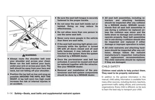 ● Be sure the seat belt tongue is securely    ● All seat belt assemblies, including re-
                                                fastened to the proper buckle.                tractors and attaching hardware,
                                                                                              should be inspected after any collision
                                              ● Do not wear the seat belt inside out or
                                                                                              by a NISSAN dealer. NISSAN recom-
                                                twisted. Doing so may reduce its
                                                                                              mends that all seat belt assemblies in
                                                effectiveness.
                                                                                              use during a collision be replaced un-
                                              ● Do not allow more than one person to          less the collision was minor and the
                                                use the same seat belt.                       belts show no damage and continue to
                                              ● Never carry more people in the vehicle        operate properly. Seat belt assemblies
                                                than there are seat belts.                    not in use during a collision should also
                                                                                              be inspected and replaced if either
                                              ● If the seat belt warning light glows con-     damage or improper operation is noted.
                                                tinuously while the ignition is turned
                                                ON with all doors closed and all seat       ● All child restraints and attaching hard-
                                   SSS0014      belts fastened, it may indicate a mal-        ware should be inspected after any col-
                                                function in the system. Have the system       lision. Always follow the restraint
                 WARNING                        checked by a NISSAN dealer.                   manufacturer’s inspection instructions
                                                                                              and replacement recommendations.
● Always route the shoulder belt over         ● Once the pre-tensioner seat belt has          The child restraints should be replaced
  your shoulder and across your chest.          activated, it cannot be reused and must       if they are damaged.
  Never run the belt behind your back,          be replaced together with the retractor.
  under your arm or across your neck. The       See your NISSAN dealer.                     CHILD SAFETY
  belt should be away from your face and
  neck, but not falling off your shoulder.    ● Removal and installation of the pre-        Children need adults to help protect them.
                                                tensioner seat belt system components       They need to be properly restrained.
● Position the lap belt as low and snug as      should be done by a NISSAN dealer.
  possible AROUND THE HIPS, NOT THE                                                         In addition to the general information in this
  WAIST. A lap belt worn too high could                                                     manual, child safety information is available from
  increase the risk of internal injuries in                                                 many other sources, including doctors, teachers,
  an accident.                                                                              government traffic safety offices, and community
                                                                                            organizations. Every child is different, so be sure
                                                                                            to learn the best way to transport your child.
1-14 Safety—Seats, seat belts and supplemental restraint system




                                                                        ੬ REVIEW COPY—2006 Pathfinder (pat)
                                                                        Owners Manual—USA_English (nna)
                                                                        07/29/05—cathy ੭
 