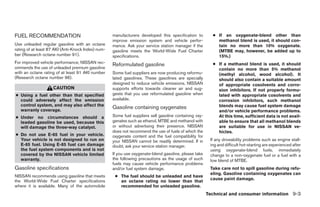 FUEL RECOMMENDATION                                 manufacturers developed this specification to         ● If an oxygenate-blend other than
                                                    improve emission system and vehicle perfor-             methanol blend is used, it should con-
Use unleaded regular gasoline with an octane        mance. Ask your service station manager if the          tain no more than 10% oxygenate.
rating of at least 87 AKI (Anti-Knock Index) num-   gasoline meets the World-Wide Fuel Charter              (MTBE may, however, be added up to
ber (Research octane number 91).                    specifications.                                         15%.)
For improved vehicle performance, NISSAN rec-
                                                    Reformulated gasoline                                 ● If a methanol blend is used, it should
ommends the use of unleaded premium gasoline                                                                contain no more than 5% methanol
with an octane rating of at least 91 AKI number     Some fuel suppliers are now producing reformu-          (methyl alcohol, wood alcohol). It
(Research octane number 96).                        lated gasolines. These gasolines are specially          should also contain a suitable amount
                                                    designed to reduce vehicle emissions. NISSAN            of appropriate cosolvents and corro-
                    CAUTION                         supports efforts towards cleaner air and sug-           sion inhibitors. If not properly formu-
● Using a fuel other than that specified            gests that you use reformulated gasoline when           lated with appropriate cosolvents and
  could adversely affect the emission               available.                                              corrosion inhibitors, such methanol
  control system, and may also affect the                                                                   blends may cause fuel system damage
  warranty coverage.
                                                    Gasoline containing oxygenates
                                                                                                            and/or vehicle performance problems.
● Under no circumstances should a                   Some fuel suppliers sell gasoline containing oxy-       At this time, sufficient data is not avail-
  leaded gasoline be used, because this             genates such as ethanol, MTBE and methanol with         able to ensure that all methanol blends
  will damage the three-way catalyst.               or without advertising their presence. NISSAN           are suitable for use in NISSAN ve-
                                                    does not recommend the use of fuels of which the        hicles.
● Do not use E-85 fuel in your vehicle.             oxygenate content and the fuel compatibility for
  Your vehicle is not designed to run on            your NISSAN cannot be readily determined. If in      If any driveability problems such as engine stall-
  E-85 fuel. Using E-85 fuel can damage             doubt, ask your service station manager.             ing and difficult hot-starting are experienced after
  the fuel system components and is not                                                                  using oxygenate-blend fuels, immediately
  covered by the NISSAN vehicle limited             If you use oxygenate-blend gasoline, please take     change to a non-oxygenate fuel or a fuel with a
  warranty.                                         the following precautions as the usage of such       low blend of MTBE.
                                                    fuels may cause vehicle performance problems
Gasoline specifications                             and/or fuel system damage.                           Take care not to spill gasoline during refu-
                                                                                                         eling. Gasoline containing oxygenates can
NISSAN recommends using gasoline that meets          ● The fuel should be unleaded and have
                                                                                                         cause paint damage.
the World-Wide Fuel Charter specifications             an octane rating no lower than that
where it is available. Many of the automobile          recommended for unleaded gasoline.
                                                                                                        Technical and consumer information 9-3




                                                                                 ੬ REVIEW COPY—2006 Pathfinder (pat)
                                                                                 Owners Manual—USA_English (nna)
                                                                                 08/01/05—cathy ੭
 
