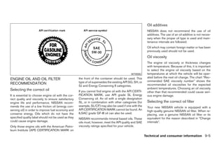 Oil additives
                                                                                                           NISSAN does not recommend the use of oil
                                                                                                           additives. The use of an oil additive is not neces-
                                                                                                           sary when the proper oil type is used and main-
                                                                                                           tenance intervals are followed.
                                                                                                           Oil which may contain foreign matter or has been
                                                                                                           previously used should not be used.
                                                                                                           Oil viscosity
                                                                                                           The engine oil viscosity or thickness changes
                                                                                                           with temperature. Because of this, it is important
                                                                                                           to select the engine oil viscosity based on the
                                                                                              WTI0082      temperatures at which the vehicle will be oper-
                                                     the front of the container should be used. This       ated before the next oil change. The chart “Rec-
ENGINE OIL AND OIL FILTER                                                                                  ommended SAE viscosity number” shows the
RECOMMENDATION                                       type of oil supersedes the existing API SG, SH, or
                                                     SJ and Energy Conserving II categories.               recommended oil viscosities for the expected
Selecting the correct oil                                                                                  ambient temperatures. Choosing an oil viscosity
                                                     If you cannot find engine oil with the API CERTI-     other than that recommended could cause seri-
It is essential to choose engine oil with the cor-   FICATION MARK, use API grade SL Energy                ous engine damage.
rect quality and viscosity to ensure satisfactory    Conserving oil. An oil with a single designation
engine life and performance. NISSAN recom-           SL, or in combination with other categories (for      Selecting the correct oil filter
mends the use of a low friction oil (energy con-     example, SL/CF) may also be used if one with the      Your new NISSAN vehicle is equipped with a
serving oil) in order to improve fuel economy and    API CERTIFICATION MARK cannot be found. An            high-quality genuine NISSAN oil filter. When re-
conserve energy. Oils which do not have the          ILSAC grade GF-III oil can also be used.              placing, use a genuine NISSAN oil filter or its
specified quality label should not be used as they   NISSAN recommends mineral based oils. These           equivalent for the reason described in “Change
could cause engine damage.                           oils must, however, meet the API quality and SAE      intervals”.
Only those engine oils with the American Petro-      viscosity ratings specified for your vehicle.
leum Institute (API) CERTIFICATION MARK on
                                                                                                          Technical and consumer information 9-5




                                                                                   ੬ REVIEW COPY—2006 Pathfinder (pat)
                                                                                   Owners Manual—USA_English (nna)
                                                                                   08/01/05—cathy ੭
 