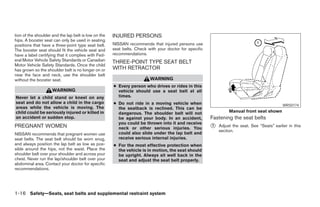 tion of the shoulder and the lap belt is low on the   INJURED PERSONS
hips. A booster seat can only be used in seating
positions that have a three-point type seat belt.     NISSAN recommends that injured persons use
The booster seat should fit the vehicle seat and      seat belts. Check with your doctor for specific
have a label certifying that it complies with Fed-    recommendations.
eral Motor Vehicle Safety Standards or Canadian       THREE-POINT TYPE SEAT BELT
Motor Vehicle Safety Standards. Once the child
has grown so the shoulder belt is no longer on or     WITH RETRACTOR
near the face and neck, use the shoulder belt
without the booster seat.                                                WARNING
                                                      ● Every person who drives or rides in this
                     WARNING                            vehicle should use a seat belt at all
Never let a child stand or kneel on any                 times.
seat and do not allow a child in the cargo            ● Do not ride in a moving vehicle when                                                  WRS0174
areas while the vehicle is moving. The                  the seatback is reclined. This can be
child could be seriously injured or killed in           dangerous. The shoulder belt will not                    Manual front seat shown
an accident or sudden stop.                             be against your body. In an accident,           Fastening the seat belts
                                                        you could be thrown into it and receive
PREGNANT WOMEN                                          neck or other serious injuries. You             ᭺
                                                                                                        1   Adjust the seat. See “Seats” earlier in this
                                                                                                            section.
NISSAN recommends that pregnant women use               could also slide under the lap belt and
seat belts. The seat belt should be worn snug,          receive serious internal injuries.
and always position the lap belt as low as pos-       ● For the most effective protection when
sible around the hips, not the waist. Place the         the vehicle is in motion, the seat should
shoulder belt over your shoulder and across your        be upright. Always sit well back in the
chest. Never run the lap/shoulder belt over your        seat and adjust the seat belt properly.
abdominal area. Contact your doctor for specific
recommendations.




1-16 Safety—Seats, seat belts and supplemental restraint system




                                                                                  ੬ REVIEW COPY—2006 Pathfinder (pat)
                                                                                  Owners Manual—USA_English (nna)
                                                                                  07/29/05—cathy ੭
 