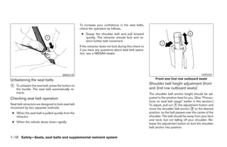 To increase your confidence in the seat belts,
                                                      check the operation as follows.
                                                       ● Grasp the shoulder belt and pull forward
                                                         quickly. The retractor should lock and re-
                                                         strict further belt movement.
                                                      If the retractor does not lock during this check or
                                                      if you have any questions about seat belt opera-
                                                      tion, see a NISSAN dealer.




                                         WRS0139                                                                                                     LRS0242

Unfastening the seat belts                                                                                       Front and 2nd row outboard seats
                                                                                                            Shoulder belt height adjustment (front
᭺
1   To unfasten the seat belt, press the button on
                                                                                                            and 2nd row outboard seats)
    the buckle. The seat belt automatically re-
    tracts.                                                                                                 The shoulder belt anchor height should be ad-
Checking seat belt operation                                                                                justed to the position best for you. (See “Precau-
                                                                                                            tions on seat belt usage” earlier in this section.)
Seat belt retractors are designed to lock seat belt                                                         To adjust, pull out ᭺ the adjustment button and
                                                                                                                                 1
movement by two separate methods:                                                                           move the shoulder belt anchor ᭺ to the desired
                                                                                                                                              2
 ● When the seat belt is pulled quickly from the                                                            position, so the belt passes over the center of the
   retractor.                                                                                               shoulder. The belt should be away from your face
                                                                                                            and neck, but not falling off your shoulder. Re-
 ● When the vehicle slows down rapidly.
                                                                                                            lease the adjustment button to lock the shoulder
                                                                                                            belt anchor into position.


1-18 Safety—Seats, seat belts and supplemental restraint system




                                                                                    ੬ REVIEW COPY—2006 Pathfinder (pat)
                                                                                    Owners Manual—USA_English (nna)
                                                                                    07/29/05—cathy ੭
 
