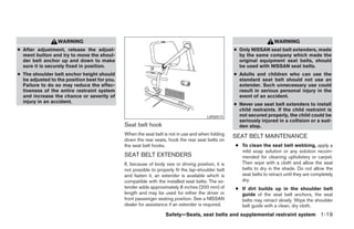 WARNING                                                                                               WARNING
● After adjustment, release the adjust-                                                             ● Only NISSAN seat belt extenders, made
  ment button and try to move the shoul-                                                              by the same company which made the
  der belt anchor up and down to make                                                                 original equipment seat belts, should
  sure it is securely fixed in position.                                                              be used with NISSAN seat belts.
● The shoulder belt anchor height should                                                            ● Adults and children who can use the
  be adjusted to the position best for you.                                                           standard seat belt should not use an
  Failure to do so may reduce the effec-                                                              extender. Such unnecessary use could
  tiveness of the entire restraint system                                                             result in serious personal injury in the
  and increase the chance or severity of                                                              event of an accident.
  injury in an accident.
                                                                                                    ● Never use seat belt extenders to install
                                                                                                      child restraints. If the child restraint is
                                                                                        LRS0515       not secured properly, the child could be
                                                                                                      seriously injured in a collision or a sud-
                                              Seat belt hook                                          den stop.
                                              When the seat belt is not in use and when folding     SEAT BELT MAINTENANCE
                                              down the rear seats, hook the rear seat belts on
                                              the seat belt hooks.                                  ● To clean the seat belt webbing, apply a
                                                                                                      mild soap solution or any solution recom-
                                              SEAT BELT EXTENDERS                                     mended for cleaning upholstery or carpet.
                                              If, because of body size or driving position, it is     Then wipe with a cloth and allow the seat
                                              not possible to properly fit the lap-shoulder belt      belts to dry in the shade. Do not allow the
                                              and fasten it, an extender is available which is        seat belts to retract until they are completely
                                              compatible with the installed seat belts. The ex-       dry.
                                              tender adds approximately 8 inches (200 mm) of        ● If dirt builds up in the shoulder belt
                                              length and may be used for either the driver or         guide of the seat belt anchors, the seat
                                              front passenger seating position. See a NISSAN          belts may retract slowly. Wipe the shoulder
                                              dealer for assistance if an extender is required.       belt guide with a clean, dry cloth.
                                                                  Safety—Seats, seat belts and supplemental restraint system 1-19




                                                                            ੬ REVIEW COPY—2006 Pathfinder (pat)
                                                                            Owners Manual—USA_English (nna)
                                                                            07/29/05—cathy ੭
 